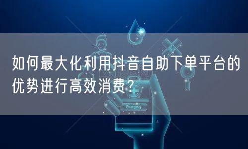 如何最大化利用抖音自助下单平台的优势进行高效消费?