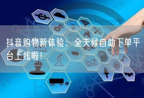 抖音购物新体验:全天候自助下单平台上线啦!