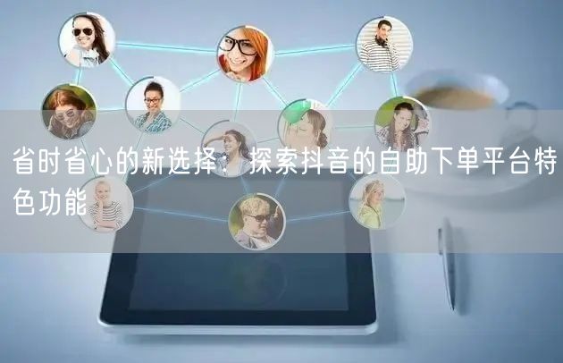 省时省心的新选择:探索抖音的自助下单平台特色功能