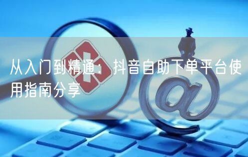 从入门到精通:抖音自助下单平台使用指南分享