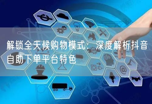 解锁全天候购物模式:深度解析抖音自助下单平台特色
