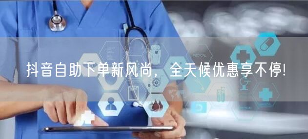 抖音自助下单新风尚,全天候优惠享不停!