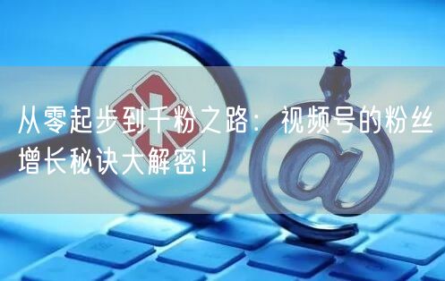 从零起步到千粉之路:视频号的粉丝增长秘诀大解密!