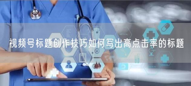 视频号标题创作技巧如何写出高点击率的标题
