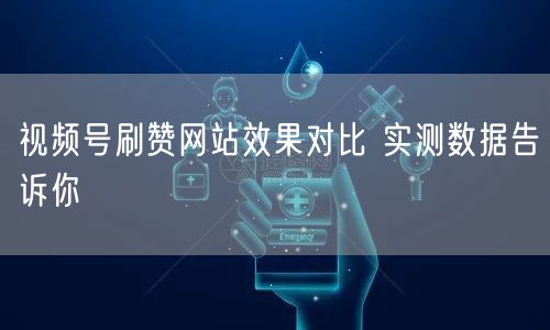 视频号刷赞网站效果对比 实测数据告诉你